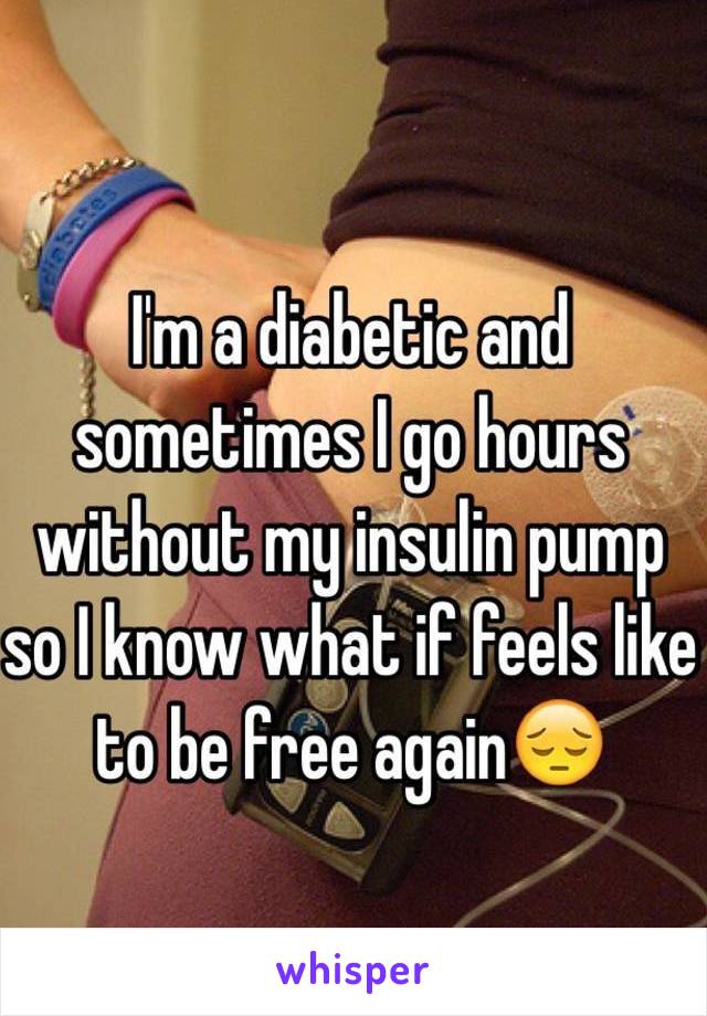 I'm a diabetic and sometimes I go hours without my insulin pump so I know what if feels like to be free again