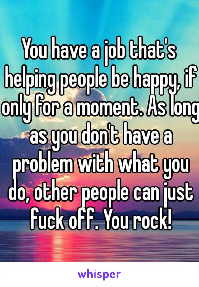 You have a job that's helping people be happy, if only for a moment. As long as you don't have a problem with what you do, other people can just fuck off. You rock!