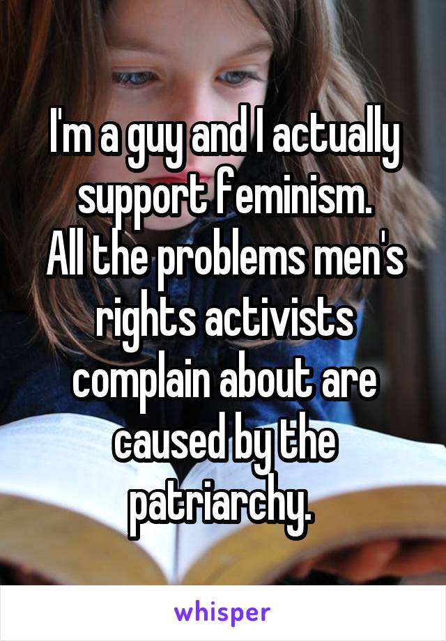 I'm a guy and I actually support feminism.
All the problems men's rights activists complain about are caused by the patriarchy. 