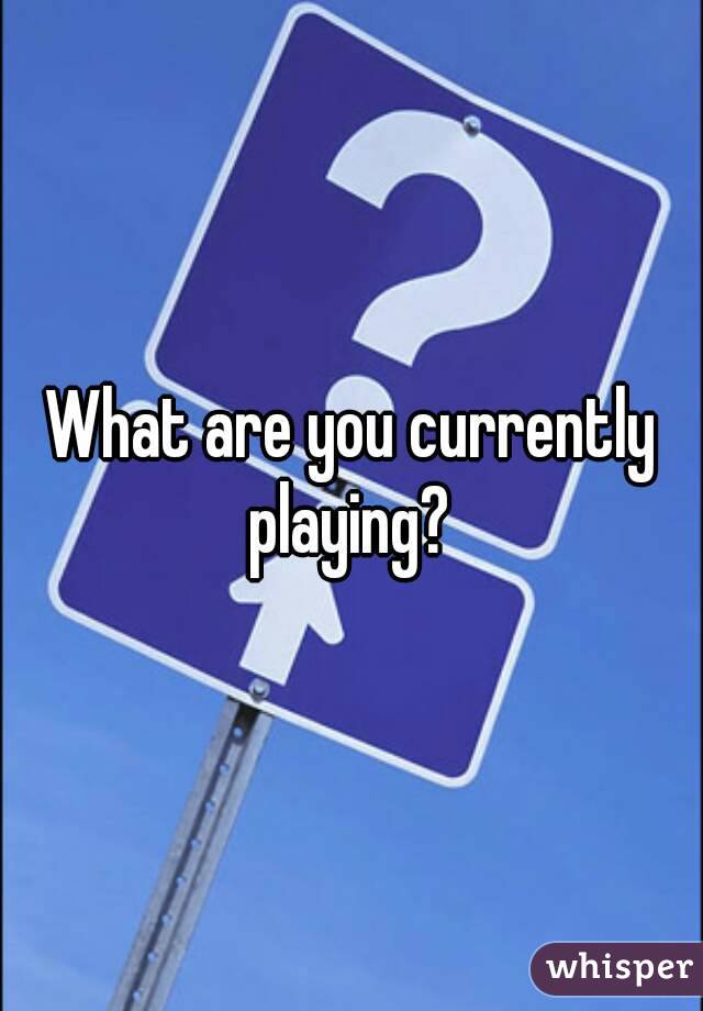 What are you currently playing? 