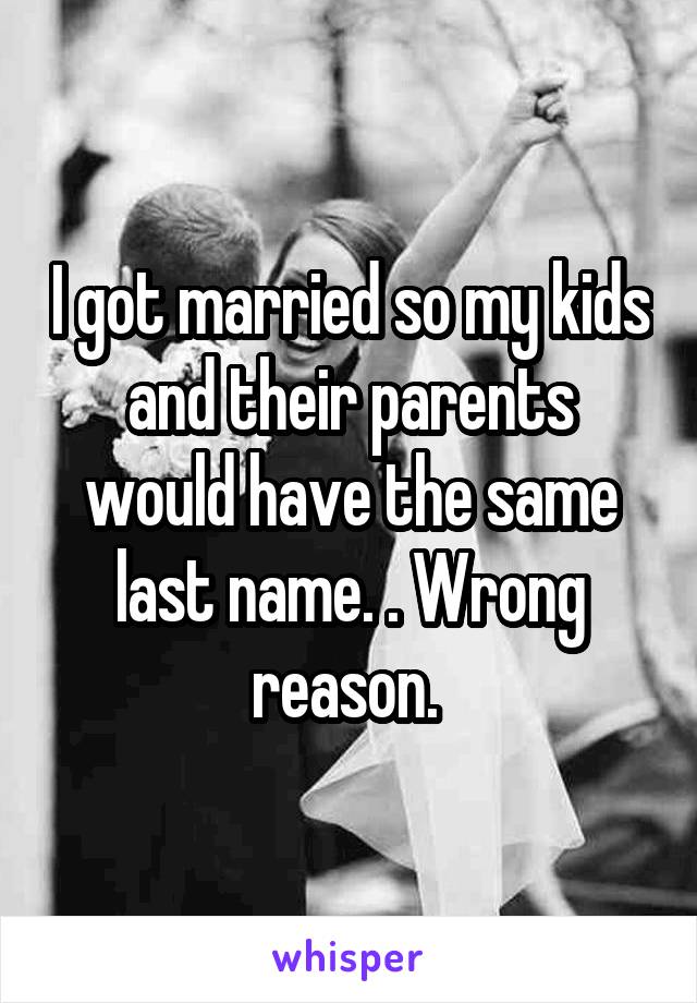 I got married so my kids and their parents would have the same last name. . Wrong reason. 