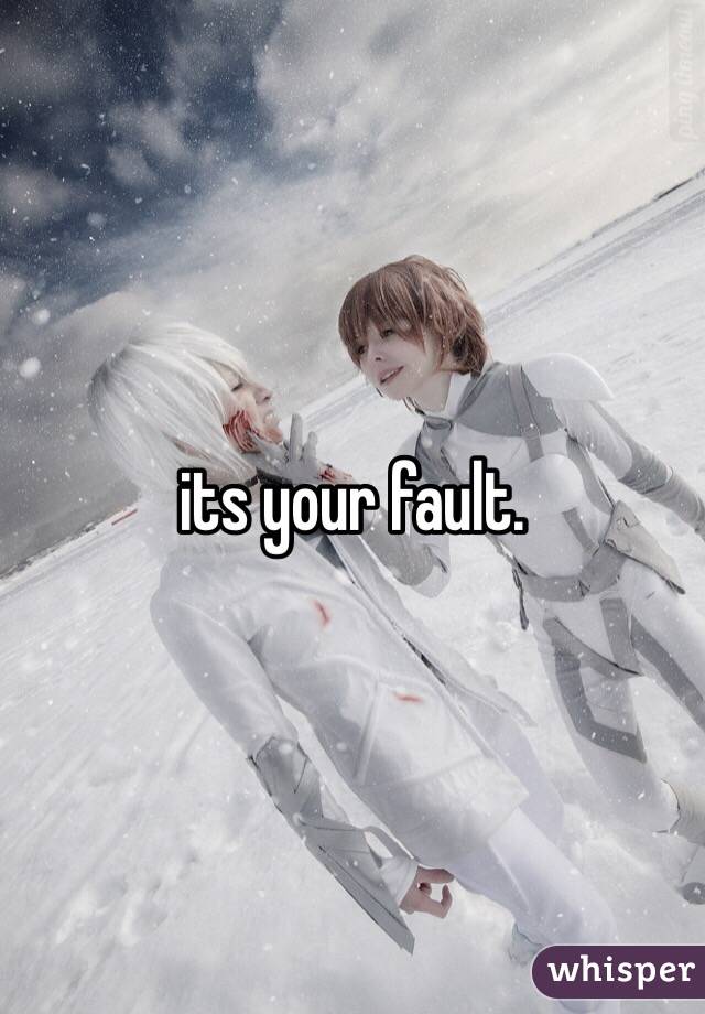 its your fault. 