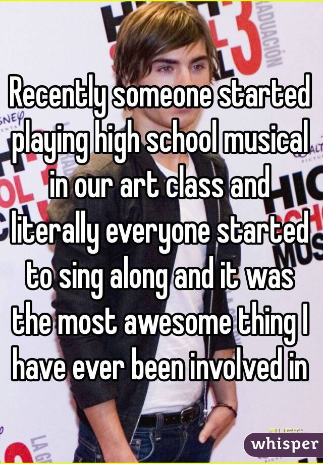 Recently someone started playing high school musical in our art class and literally everyone started to sing along and it was the most awesome thing I have ever been involved in