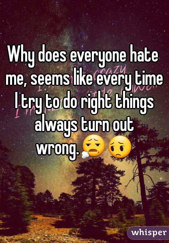 Why does everyone hate me, seems like every time I try to do right things always turn out wrong.😧😔