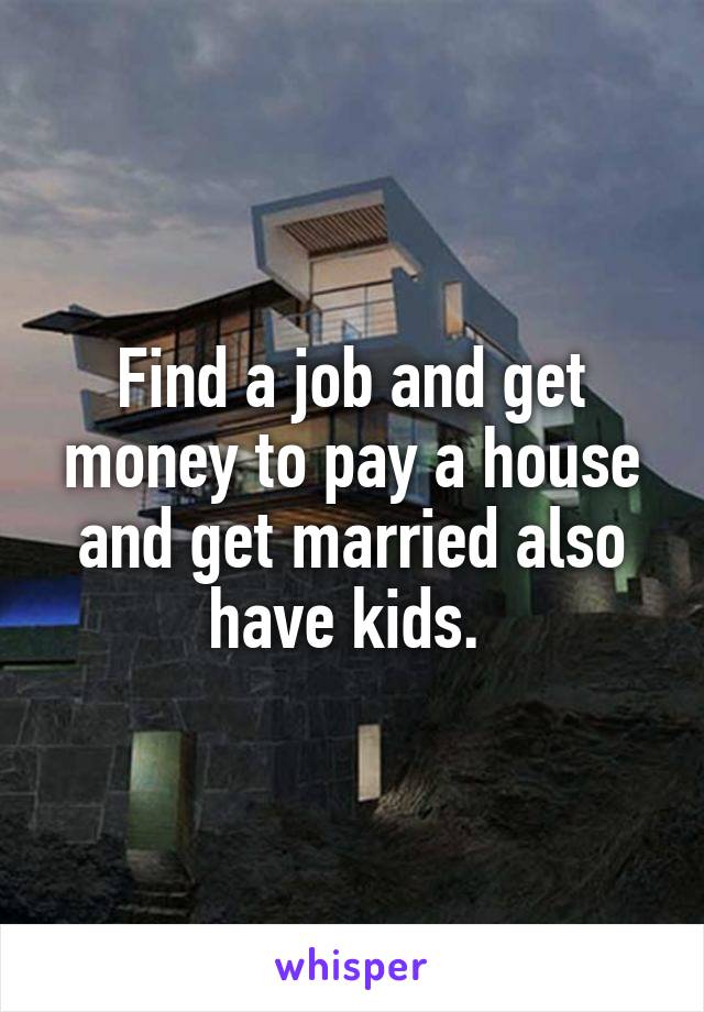 Find a job and get money to pay a house and get married also have kids. 