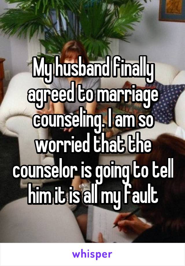 My husband finally agreed to marriage counseling. I am so worried that the counselor is going to tell him it is all my fault