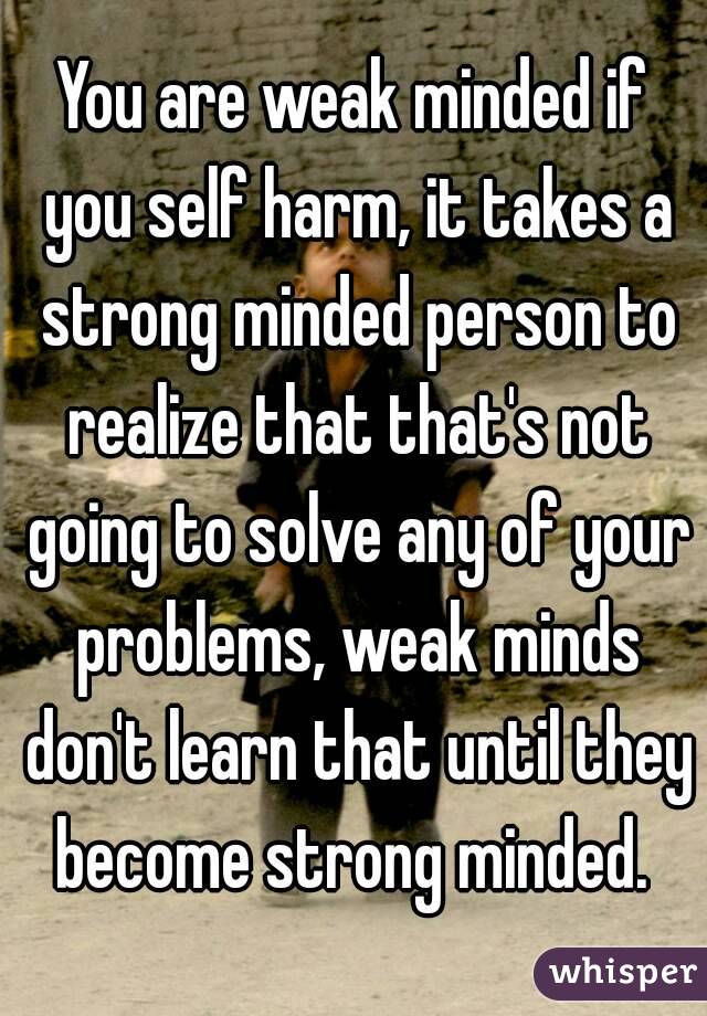 You are weak minded if you self harm, it takes a strong minded person to realize that that's not going to solve any of your problems, weak minds don't learn that until they become strong minded. 