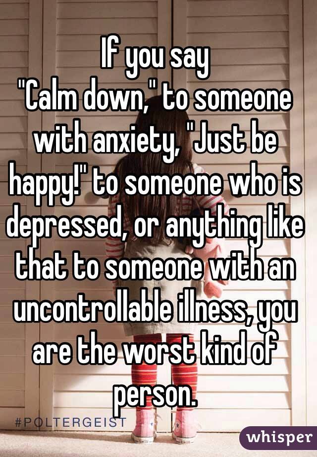 If you say
"Calm down," to someone with anxiety, "Just be happy!" to someone who is depressed, or anything like that to someone with an uncontrollable illness, you are the worst kind of person.