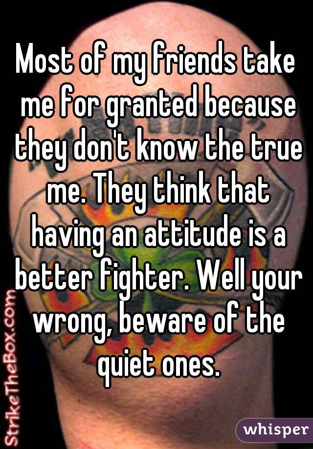 Most of my friends take me for granted because they don't know the true me. They think that having an attitude is a better fighter. Well your wrong, beware of the quiet ones.