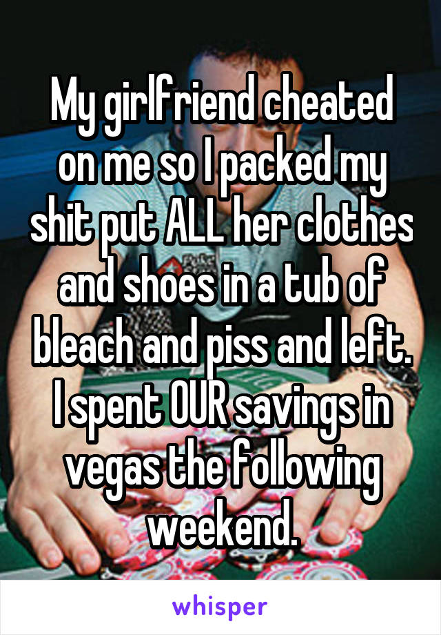My girlfriend cheated on me so I packed my shit put ALL her clothes and shoes in a tub of bleach and piss and left. I spent OUR savings in vegas the following weekend.