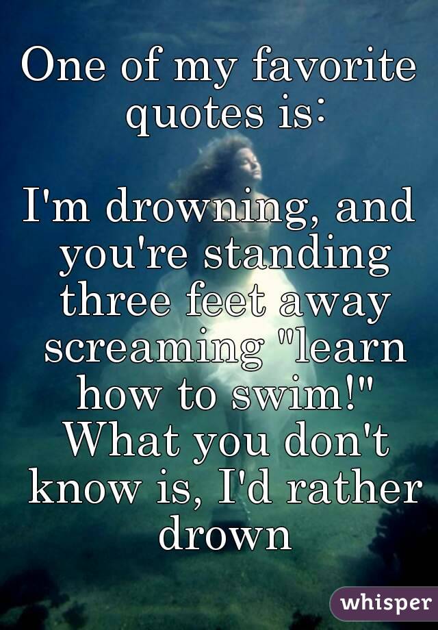 One of my favorite quotes is:

I'm drowning, and you're standing three feet away screaming "learn how to swim!" What you don't know is, I'd rather drown