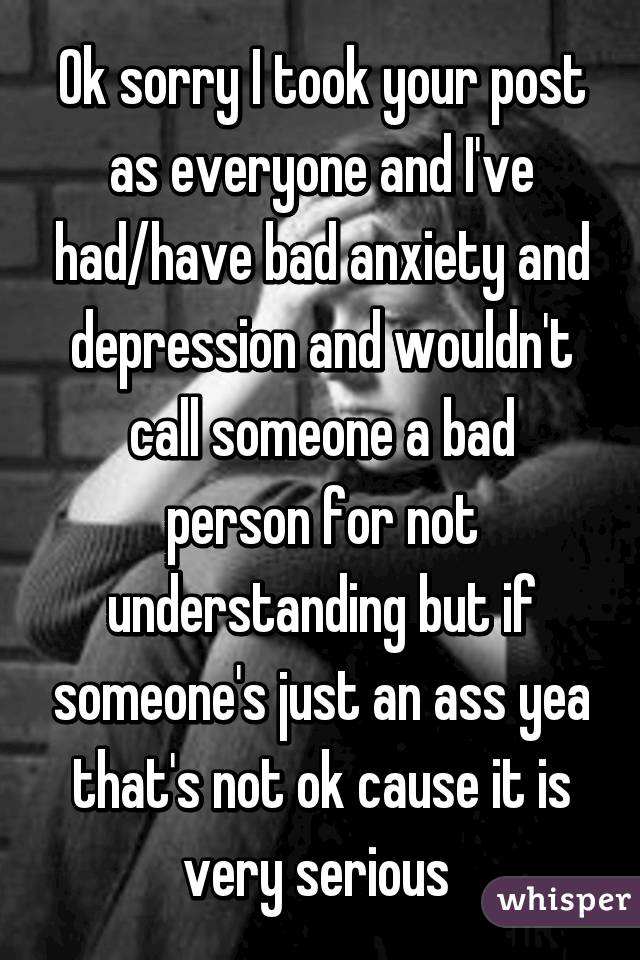 Ok sorry I took your post as everyone and I've had/have bad anxiety and depression and wouldn't call someone a bad person for not understanding but if someone's just an ass yea that's not ok cause it is very serious 