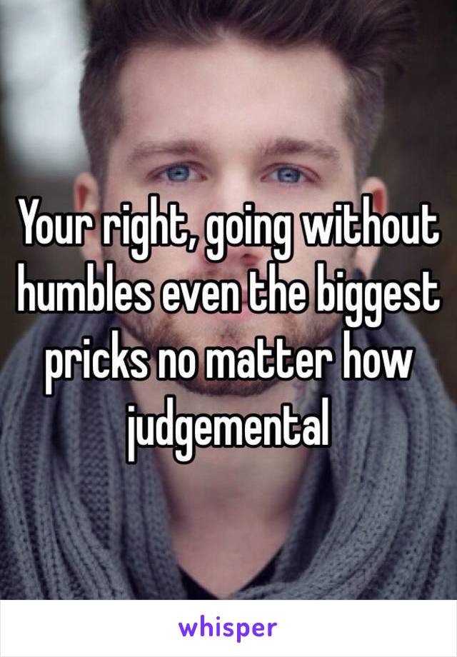 Your right, going without humbles even the biggest pricks no matter how judgemental