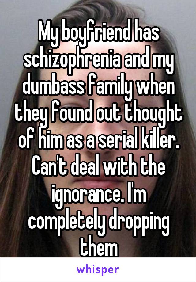 My boyfriend has schizophrenia and my dumbass family when they found out thought of him as a serial killer. Can't deal with the ignorance. I'm completely dropping them