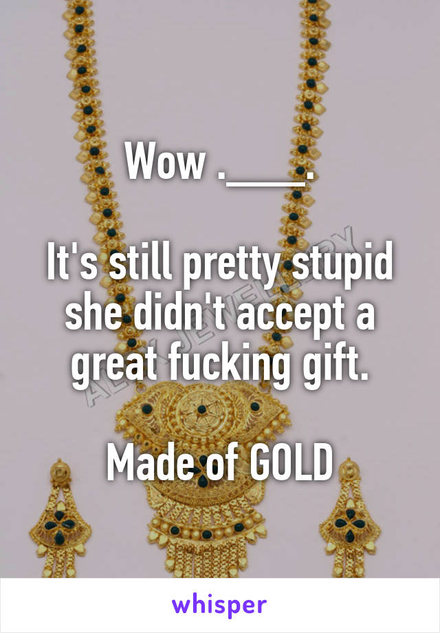 Wow .___.

It's still pretty stupid she didn't accept a great fucking gift.

Made of GOLD