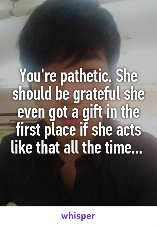 You're pathetic. She should be grateful she even got a gift in the first place if she acts like that all the time... 