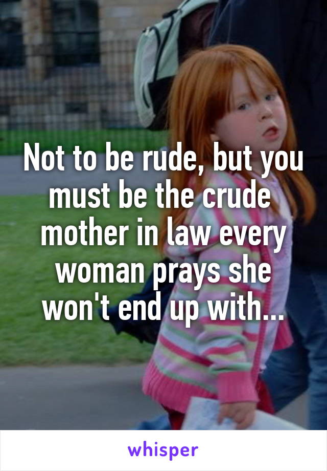 Not to be rude, but you must be the crude 
mother in law every woman prays she won't end up with...