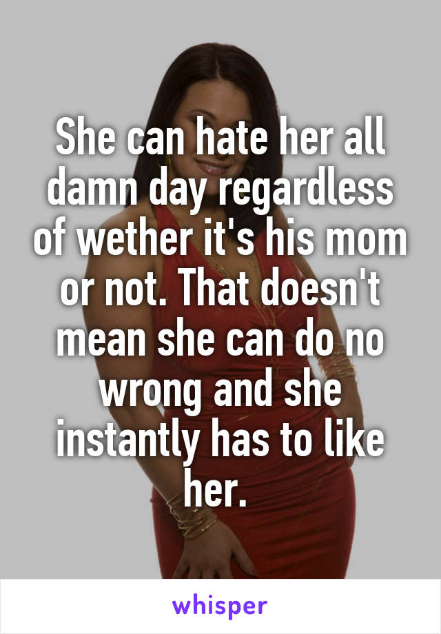 She can hate her all damn day regardless of wether it's his mom or not. That doesn't mean she can do no wrong and she instantly has to like her. 