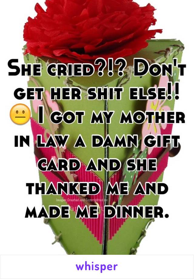 She cried?!? Don't get her shit else!! 😐 I got my mother in law a damn gift card and she thanked me and made me dinner. 