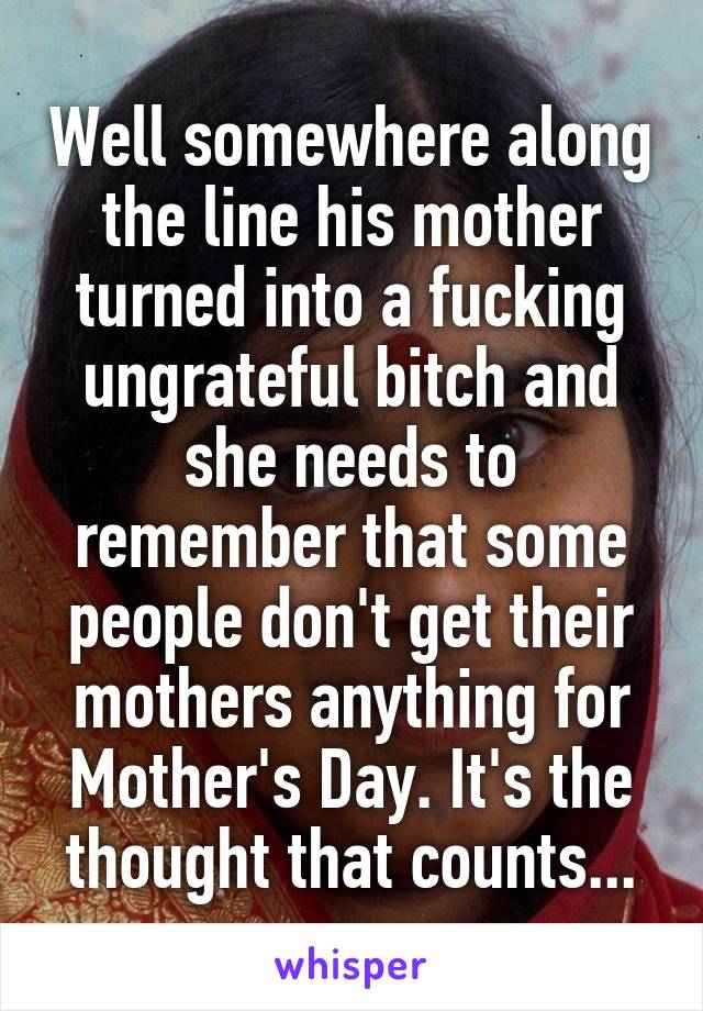 Well somewhere along the line his mother turned into a fucking ungrateful bitch and she needs to remember that some people don't get their mothers anything for Mother's Day. It's the thought that counts...