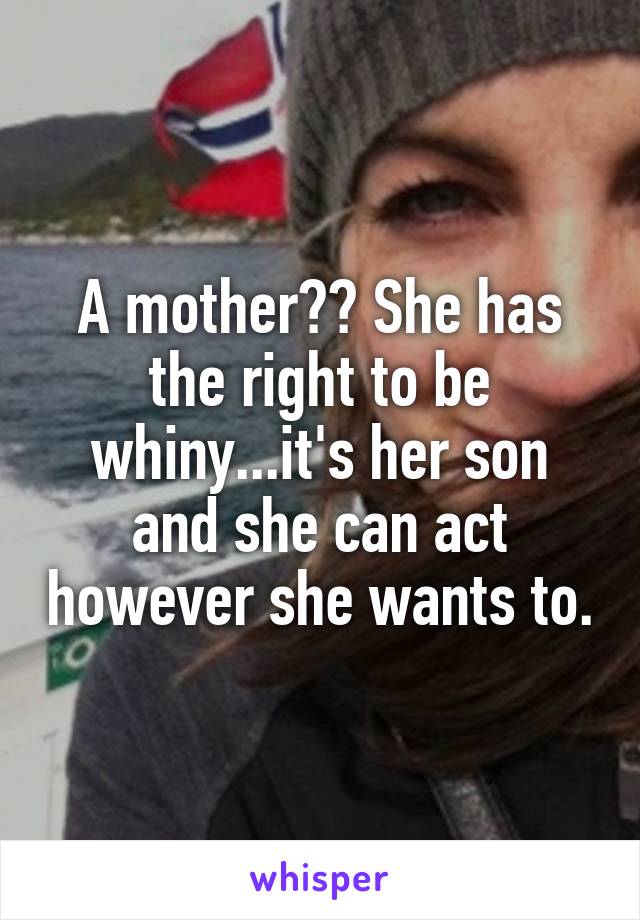 A mother?? She has the right to be whiny...it's her son and she can act however she wants to.