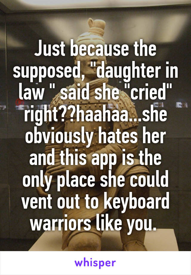 Just because the supposed, "daughter in law " said she "cried" right??haahaa...she obviously hates her and this app is the only place she could vent out to keyboard warriors like you. 