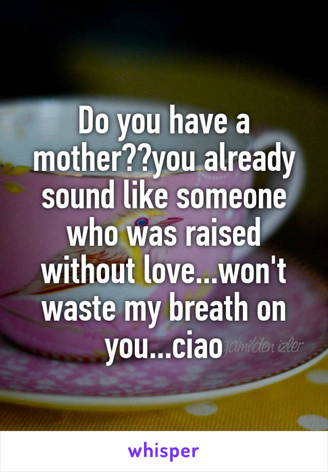 Do you have a mother??you already sound like someone who was raised without love...won't waste my breath on you...ciao