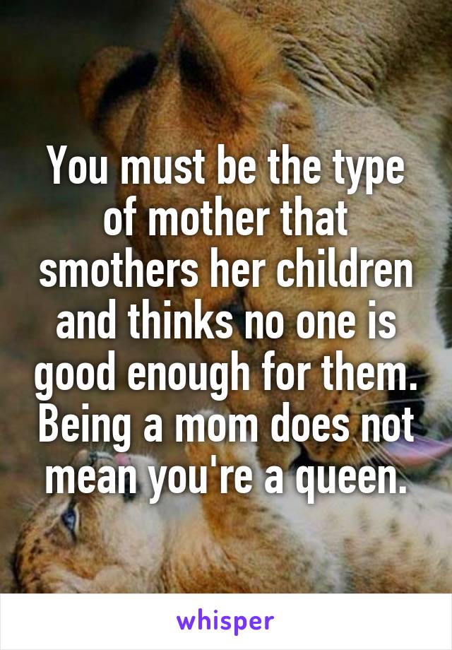 You must be the type of mother that smothers her children and thinks no one is good enough for them. Being a mom does not mean you're a queen.