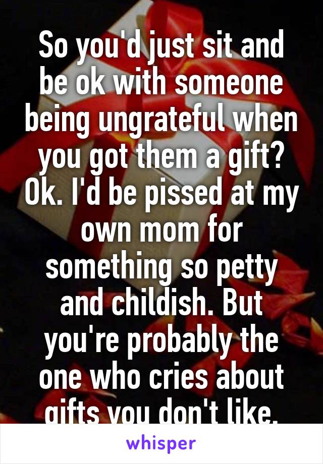 So you'd just sit and be ok with someone being ungrateful when you got them a gift? Ok. I'd be pissed at my own mom for something so petty and childish. But you're probably the one who cries about gifts you don't like.