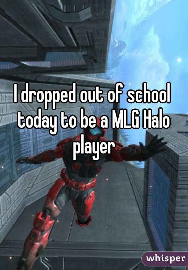 I dropped out of school today to be a MLG Halo player