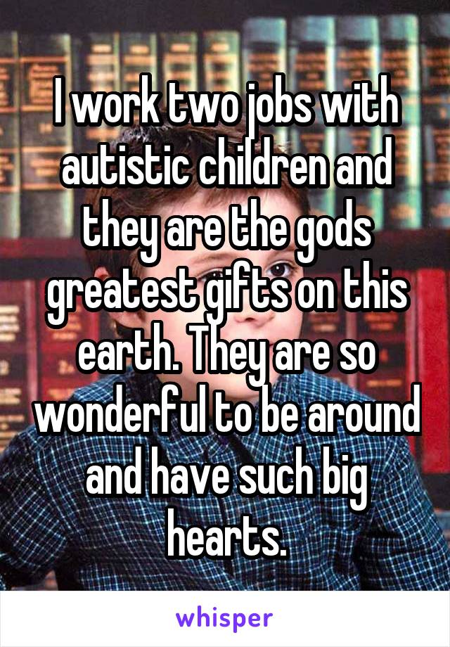 I work two jobs with autistic children and they are the gods greatest gifts on this earth. They are so wonderful to be around and have such big hearts.
