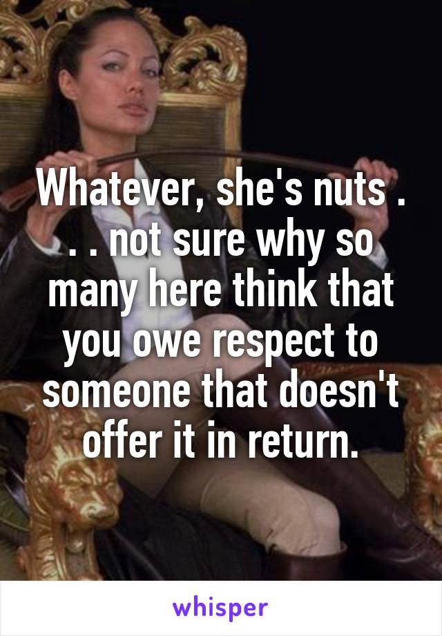 Whatever, she's nuts . . . not sure why so many here think that you owe respect to someone that doesn't offer it in return.