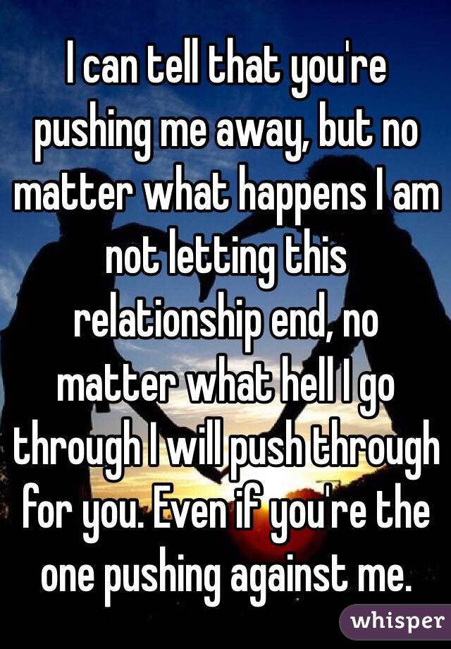 I can tell that you're pushing me away, but no matter what happens I am not letting this relationship end, no matter what hell I go through I will push through for you. Even if you're the one pushing against me.