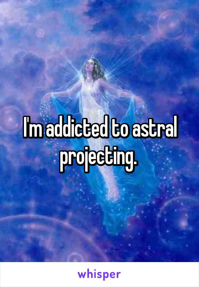 I'm addicted to astral projecting. 
