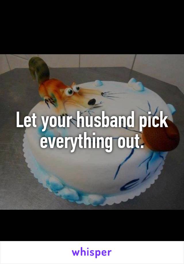 Let your husband pick everything out.