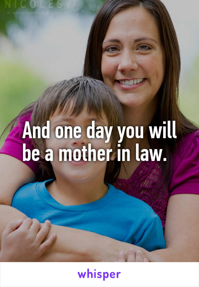 And one day you will be a mother in law.  