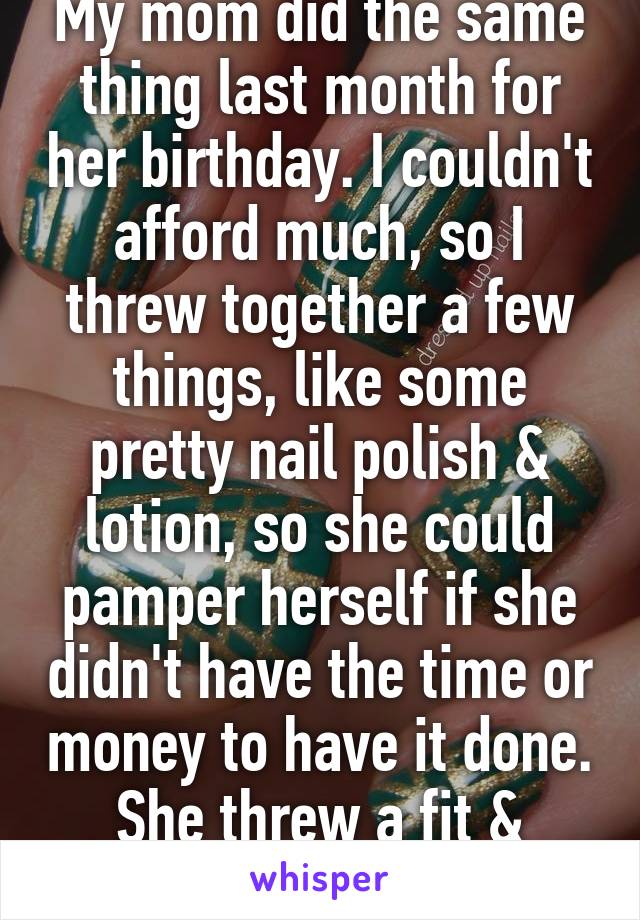 My mom did the same thing last month for her birthday. I couldn't afford much, so I threw together a few things, like some pretty nail polish & lotion, so she could pamper herself if she didn't have the time or money to have it done. She threw a fit & called me a cunt.