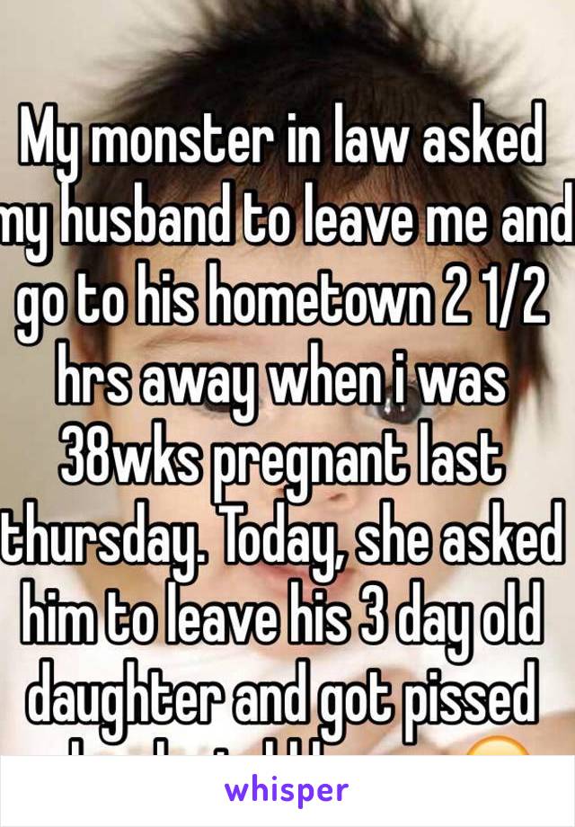 My monster in law asked my husband to leave me and go to his hometown 2 1/2 hrs away when i was 38wks pregnant last thursday. Today, she asked him to leave his 3 day old daughter and got pissed when he told her no 😒