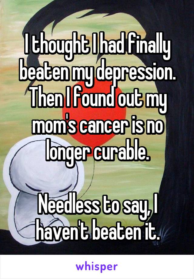 I thought I had finally beaten my depression. Then I found out my mom's cancer is no longer curable.

Needless to say, I haven't beaten it.