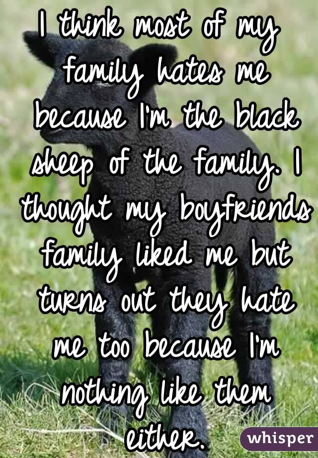 I think most of my family hates me because I'm the black sheep of the family. I thought my boyfriends family liked me but turns out they hate me too because I'm nothing like them either.
