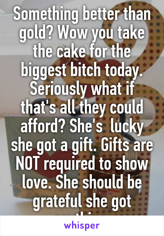 Something better than gold? Wow you take the cake for the biggest bitch today. Seriously what if that's all they could afford? She's  lucky she got a gift. Gifts are NOT required to show love. She should be grateful she got anything.