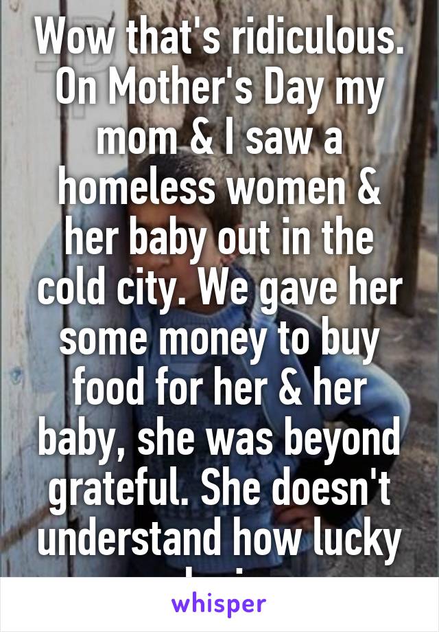 Wow that's ridiculous. On Mother's Day my mom & I saw a homeless women & her baby out in the cold city. We gave her some money to buy food for her & her baby, she was beyond grateful. She doesn't understand how lucky she is.