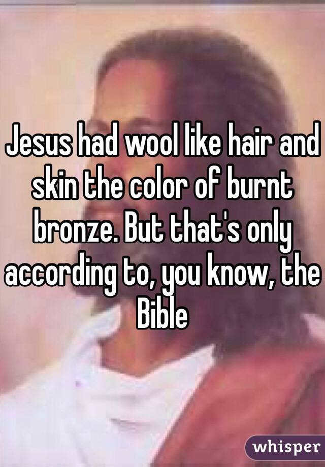 Jesus had wool like hair and skin the color of burnt bronze. But that's only according to, you know, the Bible
