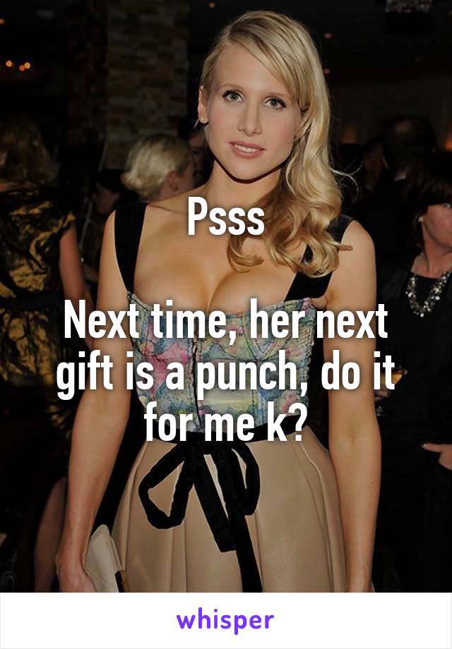 Psss

Next time, her next gift is a punch, do it for me k?