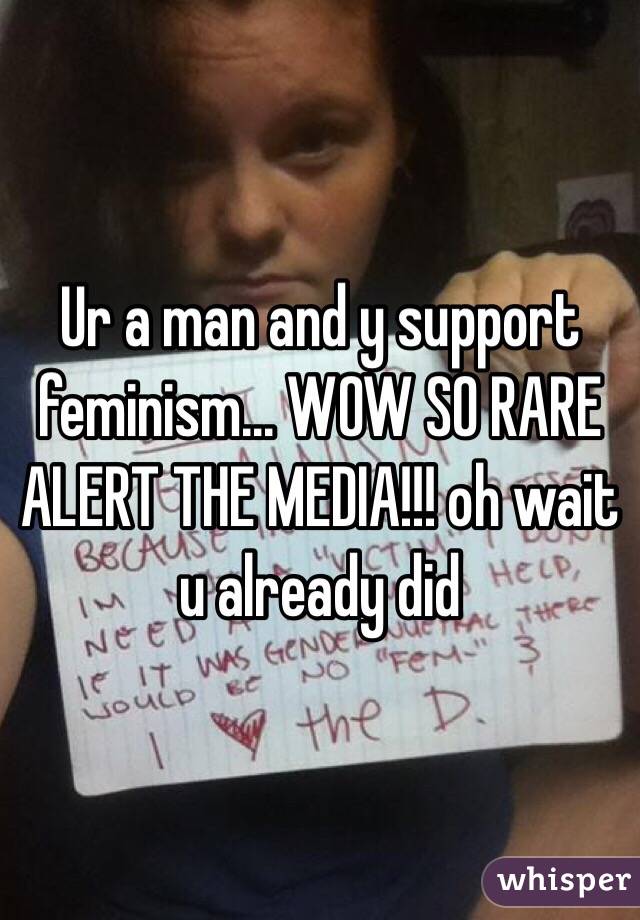 Ur a man and y support feminism... WOW SO RARE ALERT THE MEDIA!!! oh wait u already did
