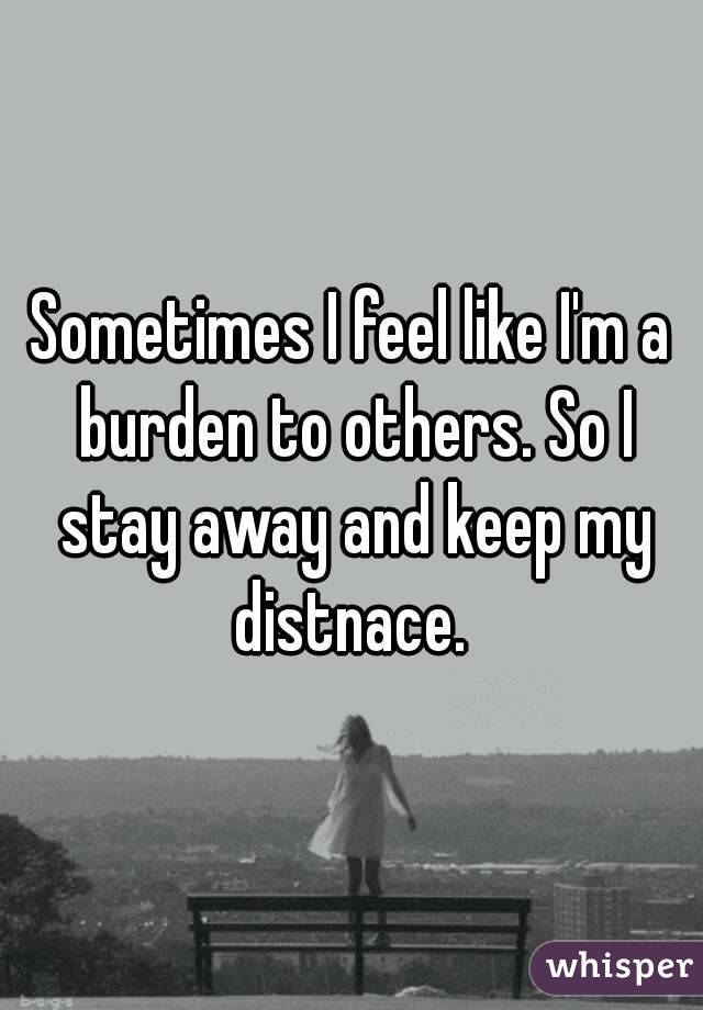Sometimes I feel like I'm a burden to others. So I stay away and keep my distnace. 