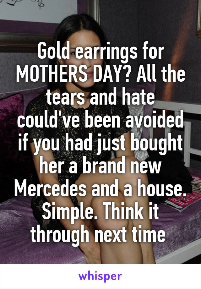 Gold earrings for MOTHERS DAY? All the tears and hate could've been avoided if you had just bought her a brand new Mercedes and a house. Simple. Think it through next time 