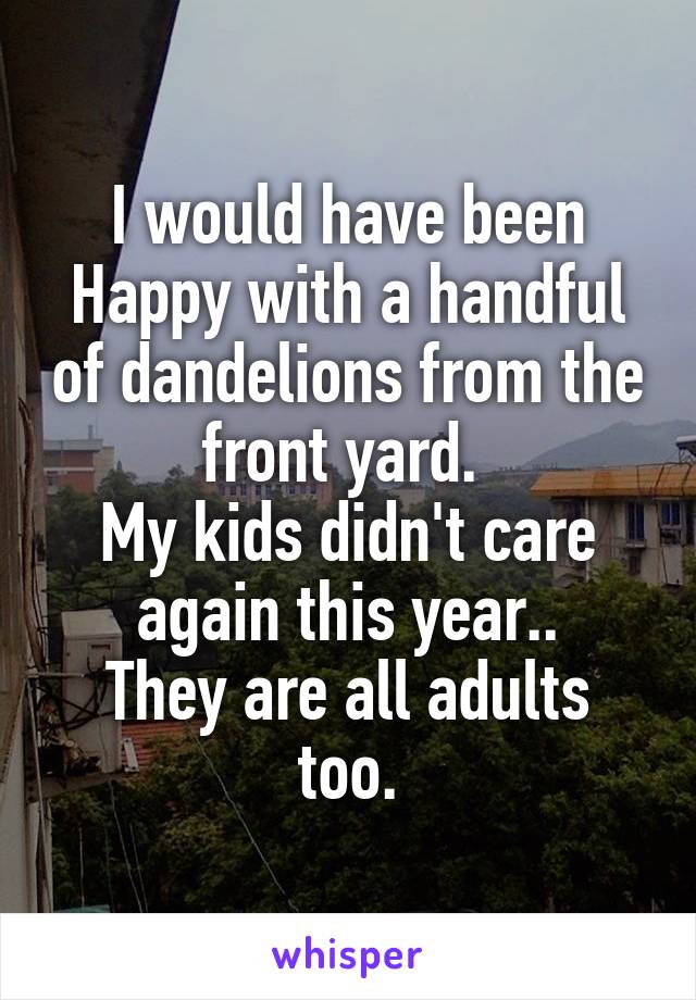 I would have been Happy with a handful of dandelions from the front yard. 
My kids didn't care again this year..
They are all adults too.