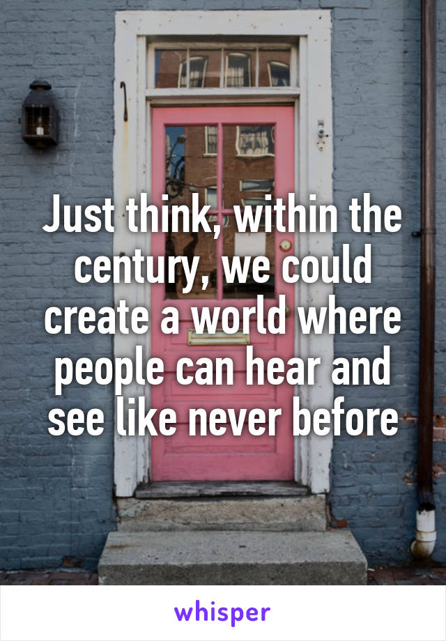Just think, within the century, we could create a world where people can hear and see like never before