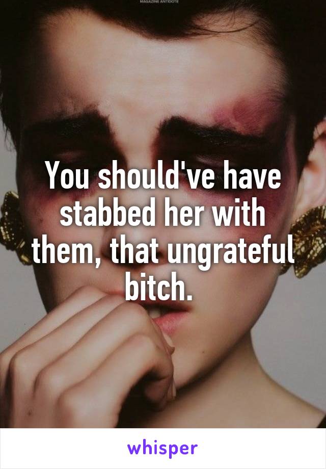 You should've have stabbed her with them, that ungrateful bitch. 